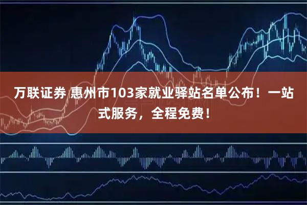 万联证券 惠州市103家就业驿站名单公布!一站式服务,全程免费!