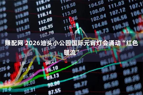 赚配网 2026汕头小公园国际元宵灯会涌动“红色暖流”
