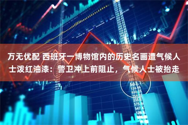 万无优配 西班牙一博物馆内的历史名画遭气候人士泼红油漆：警卫冲上前阻止，气候人士被抬走