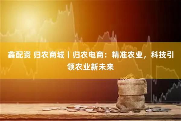 鑫配资 归农商城丨归农电商：精准农业，科技引领农业新未来
