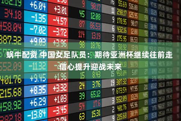 蜗牛配资 中国女足队员：期待亚洲杯继续往前走 信心提升迎战未来