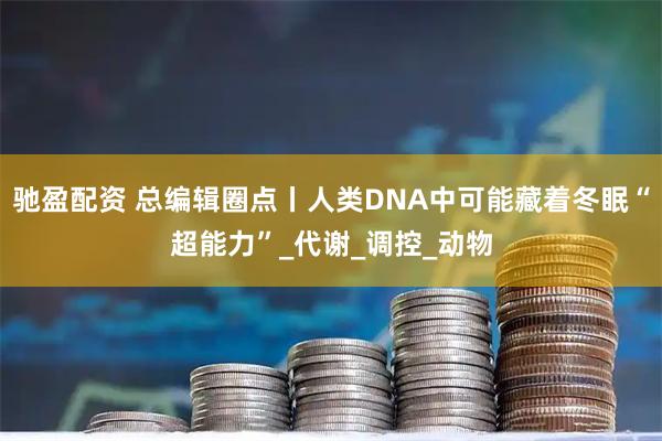 驰盈配资 总编辑圈点丨人类DNA中可能藏着冬眠“超能力”_代谢_调控_动物