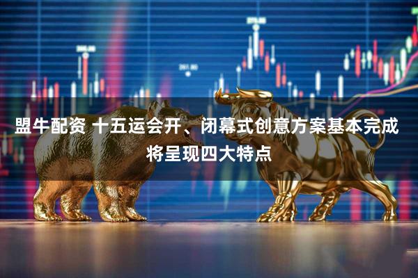 盟牛配资 十五运会开、闭幕式创意方案基本完成 将呈现四大特点