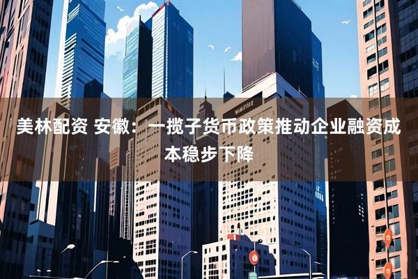 美林配资 安徽：一揽子货币政策推动企业融资成本稳步下降