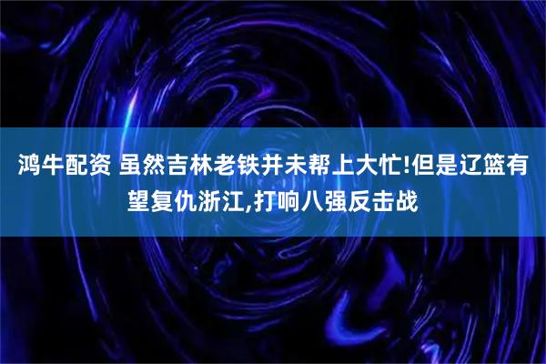 鸿牛配资 虽然吉林老铁并未帮上大忙!但是辽篮有望复仇浙江,打响八强反击战
