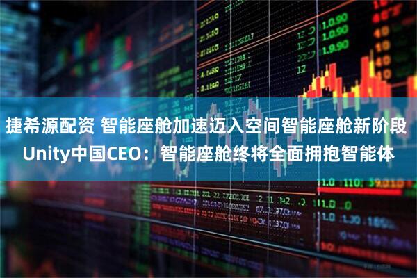 捷希源配资 智能座舱加速迈入空间智能座舱新阶段 Unity中国CEO：智能座舱终将全面拥抱智能体