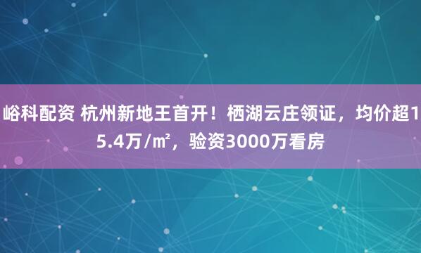 峪科配资 杭州新地王首开！栖湖云庄领证，均价超15.4万/㎡，验资3000万看房