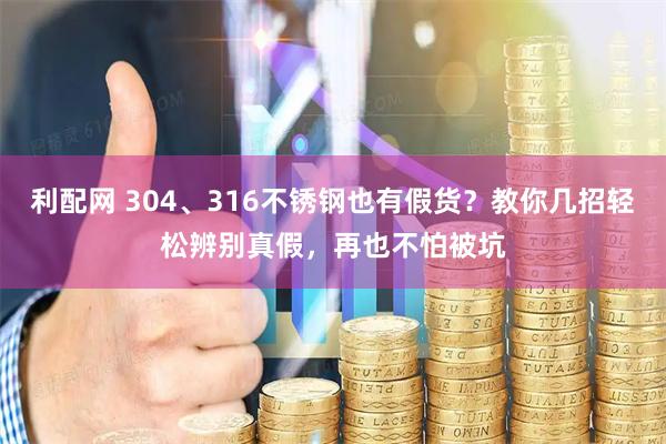 利配网 304、316不锈钢也有假货？教你几招轻松辨别真假，再也不怕被坑