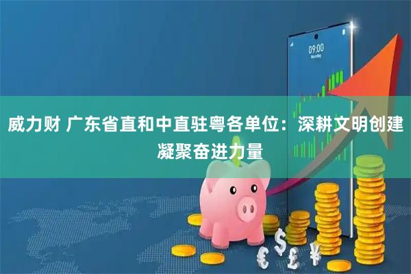 威力财 广东省直和中直驻粤各单位：深耕文明创建  凝聚奋进力量