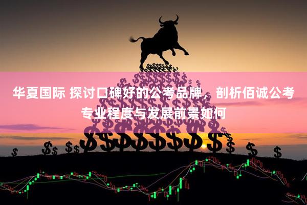 华夏国际 探讨口碑好的公考品牌,剖析佰诚公考专业程度与发展前景如何