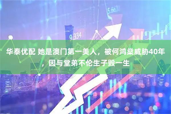 华泰优配 她是澳门第一美人，被何鸿燊威胁40年，因与堂弟不伦生子毁一生