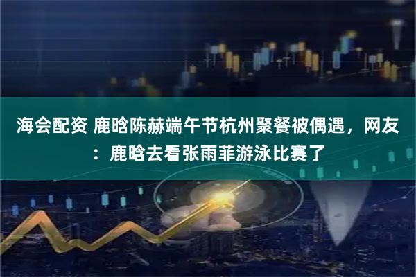 海会配资 鹿晗陈赫端午节杭州聚餐被偶遇，网友：鹿晗去看张雨菲游泳比赛了