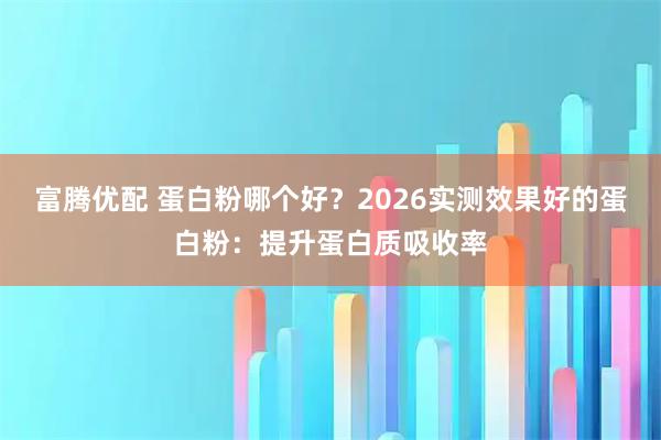 富腾优配 蛋白粉哪个好?2026实测效果好的蛋白粉:提升蛋白质吸收率