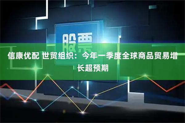 信康优配 世贸组织:今年一季度全球商品贸易增长超预期